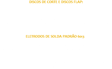 DISCOS DE CORTE E DISCOS FLAP: Discos para Aço e Inox, com alto rendimento para tubos de ferro, chapas, barras e tubos em aço. Discos confiáveis construídos com malha dupla de proteção, ótimo corte e aproveitamento total. Dimensões disponíveis: Disco de corte: 4.5’’ e 7’’ Disco de raspagem: 4.5’’ Consulte ELETRODOS DE SOLDA PADRÃO 6013 : Eletrodos com preço acessível, possui maior rendimento, excelente acabamento e controle da poça de fusão, com o mínimo de respingos e fumaça, proporcionando uma escória de fácil remoção. Temos eletrodos de 3.2mm e 2.5mm, utilizados para diversos tipos de acabamento Padrão de fabricação ISO 2560-A-E35 0 RA12, com materiais confiáveis e duráveis. 